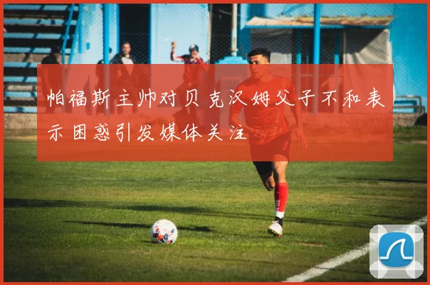 帕福斯主帅对贝克汉姆父子不和表示困惑引发媒体关注