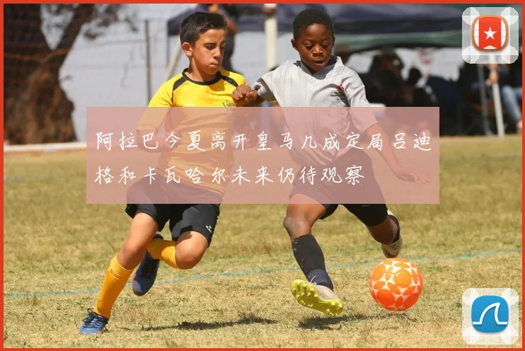 阿拉巴今夏离开皇马几成定局吕迪格和卡瓦哈尔未来仍待观察
