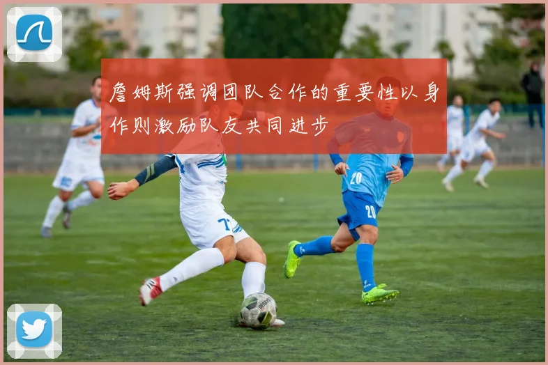 詹姆斯强调团队合作的重要性以身作则激励队友共同进步