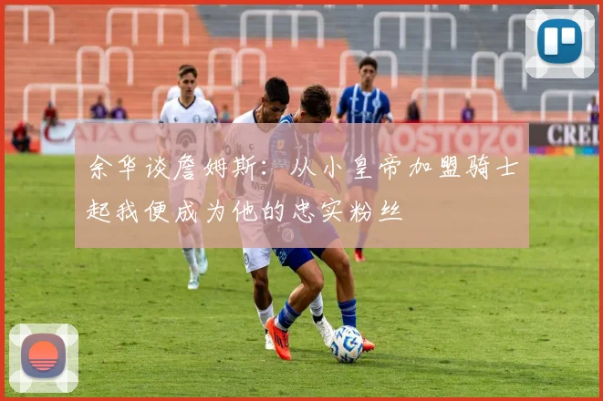 余华谈詹姆斯：从小皇帝加盟骑士起我便成为他的忠实粉丝