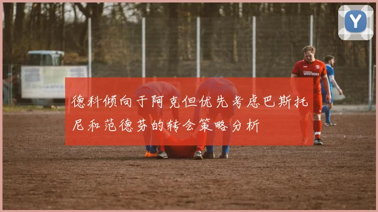 德科倾向于阿克但优先考虑巴斯托尼和范德芬的转会策略分析