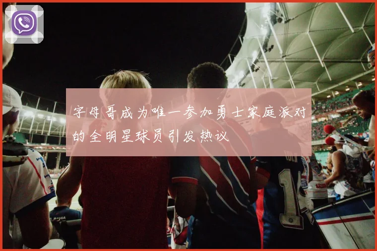 字母哥成为唯一参加勇士家庭派对的全明星球员引发热议