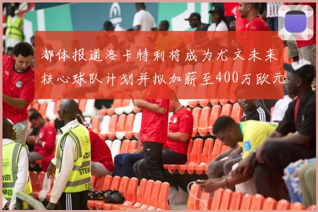 都体报道洛卡特利将成为尤文未来核心球队计划并拟加薪至400万欧元