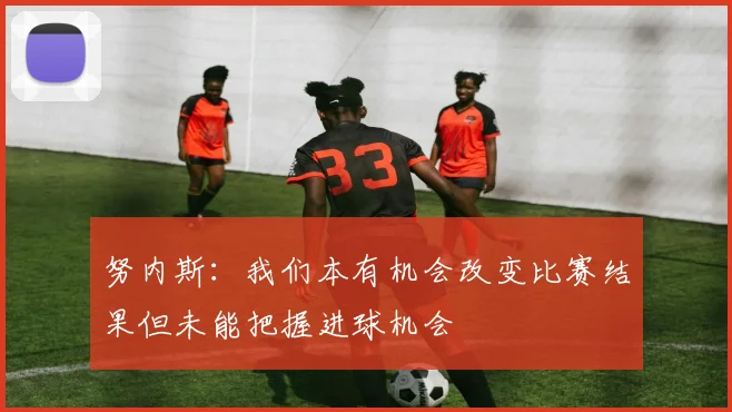 努内斯：我们本有机会改变比赛结果但未能把握进球机会