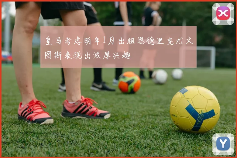 皇马考虑明年1月出租恩德里克尤文图斯表现出浓厚兴趣