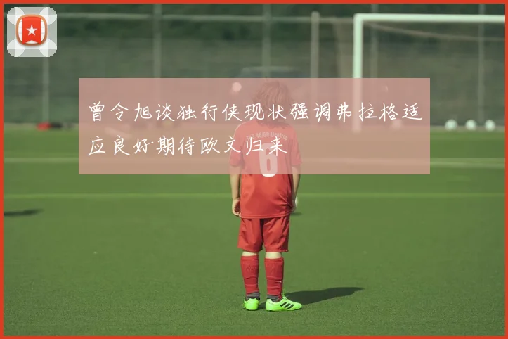 曾令旭谈独行侠现状强调弗拉格适应良好期待欧文归来