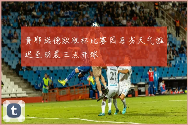 费耶诺德欧联杯比赛因恶劣天气推迟至明晨三点开球