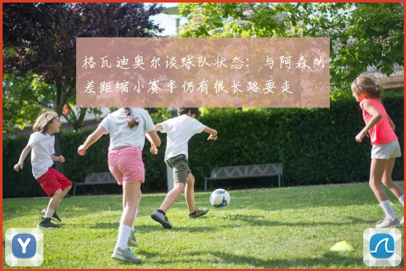格瓦迪奥尔谈球队状态：与阿森纳差距缩小赛季仍有很长路要走