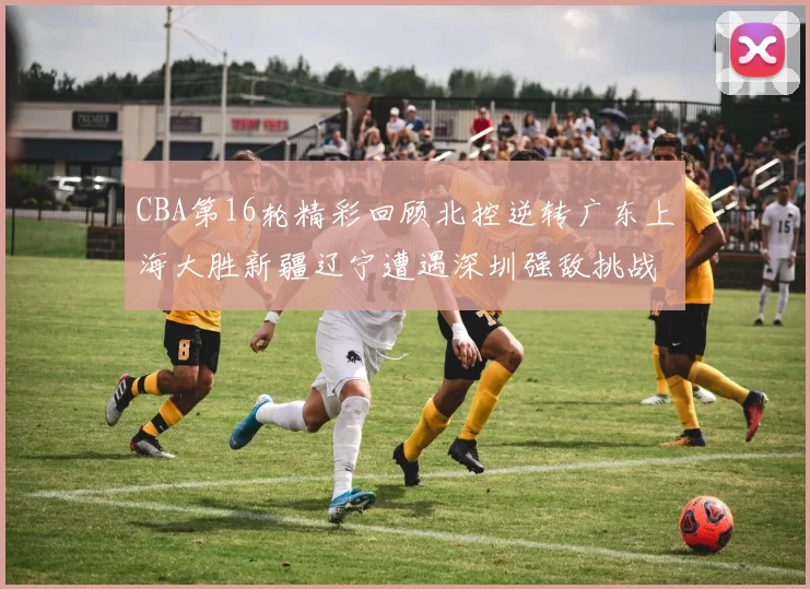 CBA第16轮精彩回顾北控逆转广东上海大胜新疆辽宁遭遇深圳强敌挑战