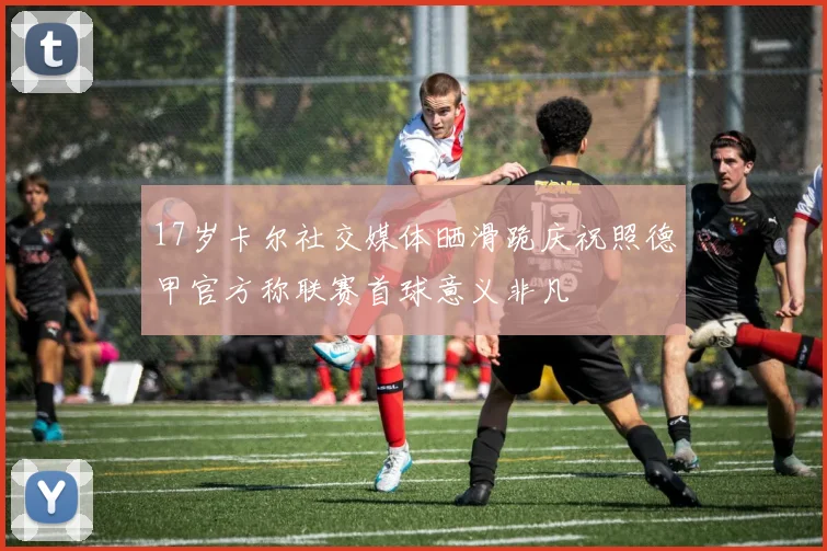 17岁卡尔社交媒体晒滑跪庆祝照德甲官方称联赛首球意义非凡