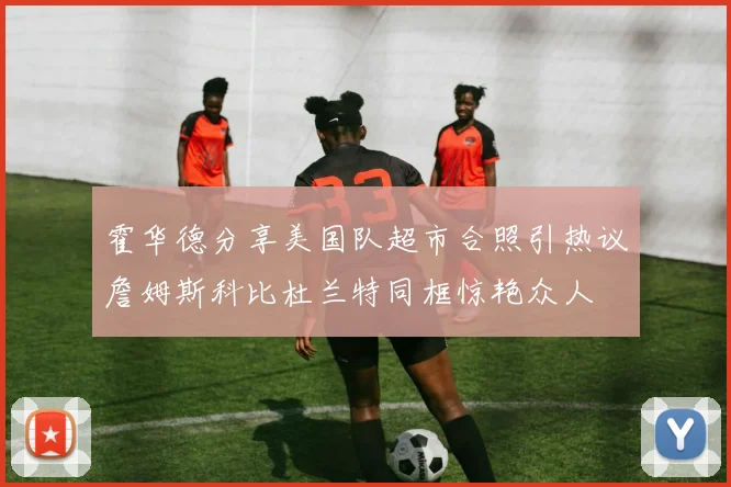 霍华德分享美国队超市合照引热议詹姆斯科比杜兰特同框惊艳众人
