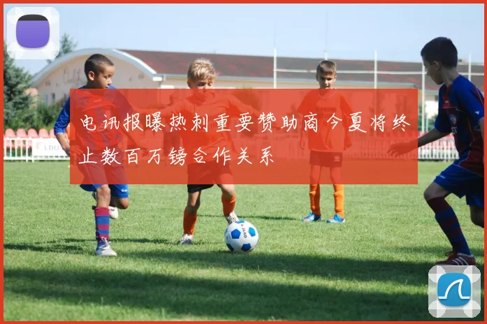 电讯报曝热刺重要赞助商今夏将终止数百万镑合作关系