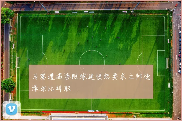 马赛遭遇惨败球迷愤怒要求主帅德泽尔比辞职