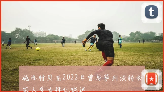 施洛特贝克2022年曾与萨利谈转会家人多为拜仁球迷